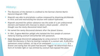 History:
 The discovery of the element is credited to the German chemist Martin
Heinrich Klaproth 1789.
 Klaproth was able to precipitate a yellow compound by dissolving pitchblende
in nitric acid and neutralizing the solution with sodium hydroxide.
 Klaproth assumed the yellow substance was the oxide of a yet-undiscovered
element and heated with charcoal to obtain a black powder , which he
thought was the newly discovered metal itself .
 He named the newly discovered element after the planet Uranus.
 In 1841, Eugene-Melchior peligot who isolated the first sample of uranium
metal by heating uranium tetrachloride with potassium.
 Henri Becquerel discovered radioactivity by using uranium in 1896.Becquerel
made the discovery in Paris by leaving a sample of a uranium salt, K2UO2(SO4)2
(potassium uranyl sulfate), on top of an unexposed photographic plate in a
drawer and noting that the plate had become "fogged".He determined that a
form of invisible light or rays emitted by uranium had exposed the plate
 