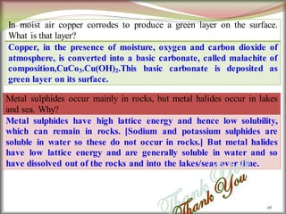 26
In moist air copper corrodes to produce a green layer on the surface.
What is that layer?
Copper, in the presence of moisture, oxygen and carbon dioxide of
atmosphere, is converted into a basic carbonate, called malachite of
composition,CuCo3.Cu(OH)2.This basic carbonate is deposited as
green layer on its surface.
Metal sulphides occur mainly in rocks, but metal halides occur in lakes
and sea. Why?
Metal sulphides have high lattice energy and hence low solubility,
which can remain in rocks. [Sodium and potassium sulphides are
soluble in water so these do not occur in rocks.] But metal halides
have low lattice energy and are generally soluble in water and so
have dissolved out of the rocks and into the lakes/seas over time.
 