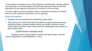 1.Pure physical methods such as froth flotation and Electronic sorting methods
can only leads to a limited extent of benification.Because they are directly
dependent on the degree of liberation of minerals in the ore body.
2.So,for a high recovery of metallic values, it becomes necessary to subject
the ore to the chemical treatments such as leaching.
Dilute acid leaching :
 Complex ores are satisfactorily leached by dilute acids.
 The minerals of uranium like UO2 and U3O8 can easily leached by dilute
H2SO4 provided a suitable oxidant,which can oxidise uranium to hexa
valent state from tetra valent state.(Uranium readily goes into solution in
hexa valent state).
2U3O8+6H2SO4 =6UO2SO4+6H2O
However,as the result of other reactions the leach liquor may also
contain UO2(SO4)2^2-and UO2(SO4)3^4- ions.
 