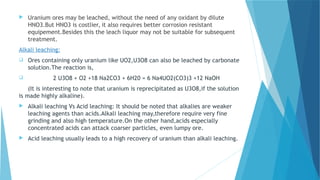  Uranium ores may be leached, without the need of any oxidant by dilute
HNO3.But HNO3 is costlier, it also requires better corrosion resistant
equipement.Besides this the leach liquor may not be suitable for subsequent
treatment.
Alkali leaching:
 Ores containing only uranium like UO2,U3O8 can also be leached by carbonate
solution.The reaction is,
 2 U3O8 + O2 +18 Na2CO3 + 6H20 = 6 Na4UO2(CO3)3 +12 NaOH
(It is interesting to note that uranium is reprecipitated as U3O8,if the solution
is made highly alkaline).
 Alkali leaching Vs Acid leaching: It should be noted that alkalies are weaker
leaching agents than acids.Alkali leaching may,therefore require very fine
grinding and also high temperature.On the other hand,acids especially
concentrated acids can attack coarser particles, even lumpy ore.
 Acid leaching usually leads to a high recovery of uranium than alkali leaching.
 
