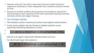  However acids can’t be used in cases where the ores contain calcium or
magnesium carbonates or other compounds which consumes excessive amount
of acids.
 Because of corrosion problems,the equipment and procedures required for
acid leaching are more expensive.On the other hand,alkali leaching minimizes
corrosion and also low reagent recovery.
 Ion exchange method :
 This method is useful in recovery of uranium from sulphuric acids solutions.
 In this,uranyl sulphate and ions formed in sulphate solutions can be
selectively removed by adsorption on resins.


where,R is an organic radical and X denotes anions such as cl.
 For alkali leach liquor, the reaction is
 