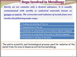 2
Rarely, an ore contains only a desired substance. It is usually
contaminated with earthly or undesired materials known as
gangue or matrix. The extraction and isolation of metals from ores
involvethe followingmajor steps:
1. Crushing and grinding of the ore
2. Concentration of the ore
3. Conversion of concentrated ore to oxide or desired compound
4. Extraction of crude metal from oxide or desired compound
5. Purification or refining of the metal
The entire scientific and technological process used for isolation of the
metal from its ores is known as extractive metallurgy.
 