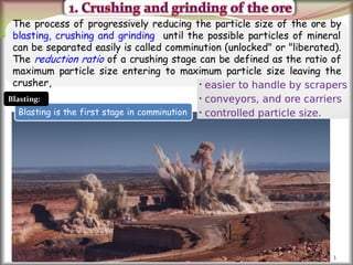 3
The process of progressively reducing the particle size of the ore by
blasting, crushing and grinding until the possible particles of mineral
can be separated easily is called comminution (unlocked" or "liberated).
The reduction ratio of a crushing stage can be defined as the ratio of
maximum particle size entering to maximum particle size leaving the
crusher,
Blasting is the first stage in comminution
Blasting:
 