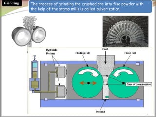 6
The process of grinding the crushed ore into fine powder with
the help of the stamp mills is called pulverization.
Grinding:
 