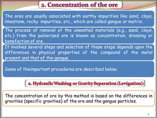 8
The ores are usually associated with earthy impurities like sand, clays,
limestone, rocky impurities, etc., which are called gangue or matrix.
The process of removal of the unwanted materials (e.g., sand, clays,
etc.) from the pulverized ore is known as concentration, dressing or
benefaction of ore.
It involves several steps and selection of these steps depends upon the
differences in physical properties of the compound of the metal
present and that of the gangue.
Some of theimportant procedures are described below.
The concentration of ore by this method is based on the differences in
gravities (specific gravities) of the ore and the gangue particles.
 