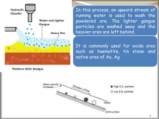 9
In this process, an upward stream of
running water is used to wash the
powdered ore. The lighter gangue
particles are washed away and the
heavier ores are left behind.
It is commonly used for oxide ores
such as haematite, tin stone and
native ores of Au, Ag.
 