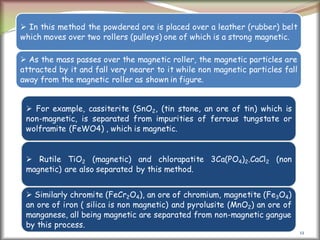 12
 In this method the powdered ore is placed over a leather (rubber) belt
which moves over two rollers (pulleys) one of which is a strong magnetic.
 As the mass passes over the magnetic roller, the magnetic particles are
attracted by it and fall very nearer to it while non magnetic particles fall
away from the magnetic roller as shown in figure.
 For example, cassiterite (SnO2, (tin stone, an ore of tin) which is
non-magnetic, is separated from impurities of ferrous tungstate or
wolframite (FeWO4) , which is magnetic.
 Rutile TiO2 (magnetic) and chlorapatite 3Ca(PO4)2.CaCl2 (non
magnetic) are also separated by this method.
 Similarly chromite (FeCr2O4), an ore of chromium, magnetite (Fe3O4)
an ore of iron ( silica is non magnetic) and pyrolusite (MnO2) an ore of
manganese, all being magnetic are separated from non-magnetic gangue
by this process.
 