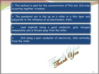 14
 This method is used for the concentration of PbS and ZnS ores
occurring together in nature.
 The powdered ore is fed up on a roller in a thin layer and
subjected to the influence of an electrostatic field.
 Lead sulphide being a good conductor, gets charged
immediately and is thrown away from the roller.
 ZnS being a poor conductor of electricity, falls vertically
from the roller.
 