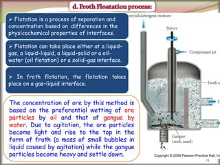 15
 Flotation is a process of separation and
concentration based on differences in the
physicochemical properties of interfaces.
 Flotation can take place either at a liquid–
gas, a liquid–liquid, a liquid–solid or a oil-
water (oil flotation) or a solid–gas interface.
 In froth flotation, the flotation takes
place on a gas–liquid interface.
The concentration of ore by this method is
based on the preferential wetting of ore
particles by oil and that of gangue by
water. Due to agitation, the ore particles
become light and rise to the top in the
form of froth (a mass of small bubbles in
liquid caused by agitation) while the gangue
particles become heavy and settle down.
 