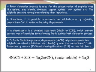 18
 Froth floatation process is used for the concentration of sulphide ores
like galena, zinc blende, cinnabar, copper pyrites, iron pyrites etc. The
sulphide ores are having lower density than impurities.
 Sometimes, it is possible to separate two sulphide ores by adjusting
proportion of oil to water or by using ‘depressants’.
 A depressants is a chemical substance (NaCN or KCN), which prevent
certain type of particles from forming froth during froth floatation process.
 In froth floatation process, depressants (NaCN) helps to separate two
sulphide ores (lead sulphide or zinc blende) by selective prevention of froth
formation by one ore (ZnS) and allowing the other (PbS) to come into froth.
4NaCN + ZnS → Na2Zn(CN)4 (water soluble) + Na2S
 