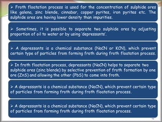 19
 Froth floatation process is used for the concentration of sulphide ores
like galena, zinc blende, cinnabar, copper pyrites, iron pyrites etc. The
sulphide ores are having lower density than impurities.
 Sometimes, it is possible to separate two sulphide ores by adjusting
proportion of oil to water or by using ‘depressants’.
 A depressants is a chemical substance (NaCN or KCN), which prevent
certain type of particles from forming froth during froth floatation process.
 In froth floatation process, depressants (NaCN) helps to separate two
sulphide ores (zinc blende) by selective prevention of froth formation by one
ore (ZnS) and allowing the other (PbS) to come into froth.
 A depressants is a chemical substance (NaCN), which prevent certain type
of particles from forming froth during froth floatation process.
 A depressants is a chemical substance (NaCN), which prevent certain type
of particles from forming froth during froth floatation process.
 