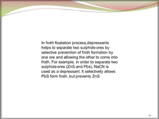 20
In froth floatation process,depressants
helps to separate two sulphide ores by
selective prevention of froth formation by
one ore and allowing the other to come into
froth. For example, in order to separate two
sulphide ores (ZnS and Pbs), NaCN is
used as a depressant. It selectively allows
PbS form froth, but prevents ZnS
 