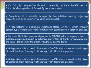 26
 Cu+, Cu2+, Ag+ being soft acids, which can easily combine with soft bases S-
2. that is why sulphides of Cu and Ag are more stable.
 Sometimes, it is possible to separate two sulphide ores by adjusting
proportion of oil to water or by using ‘depressants’.
 A depressants is a chemical substance (NaCN or KCN), which prevent
certain type of particles from forming froth during froth floatation process.
 In froth floatation process, depressants (NaCN) helps to separate two
sulphide ores (zinc blende) by selective prevention of froth formation by one
ore (ZnS) and allowing the other (PbS) to come into froth.
 A depressants is a chemical substance (NaCN), which prevent certain type
of particles from forming froth during froth floatation process.
 A depressants is a chemical substance (NaCN), which prevent certain type
of particles from forming froth during froth floatation process.
 
