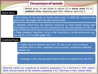 30
Native State:
The history of the study of metals dates back to 6000 BC, a period when
gold, silver and copper were the only metals known.
 Elements which have low chemical reactivity or noble metals having least
electropositive character are not attacked by O2, CO2 and moisture of the air.
These elements, therefore, occur in the free state or in the native state, e.g.,
Au, Ag, Pt, S, O, N, noble gases, etc.
Combined State:
 Highly reactive elements such as F, CI, Na, K, etc., occur in nature
combined form as their compounds such as oxides, carbonates sulphides,
halides, etc.
 Hydrogen is the only non-metal which exists in oxidized form only (H+).
Metals occur in two forms in nature (i) in native state (ii) in
combined state, depending upon their chemical reactivity's
Generally metals are considered as elements possessing 1 to 3 electrons in their valence
shells and non metals as the elements possessing 4 to 7 electrons in their valence shells.
 