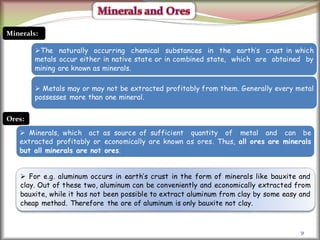 31
Minerals:
The naturally occurring chemical substances in the earth’s crust in which
metals occur either in native state or in combined state, which are obtained by
mining are known as minerals.
 Metals may or may not be extracted profitably from them. Generally every metal
possesses more than one mineral.
Ores:
 Minerals, which act as source of sufficient quantity of metal and can be
extracted profitably or economically are known as ores. Thus, all ores are minerals
but all minerals are not ores.
 For e.g. aluminum occurs in earth’s crust in the form of minerals like bauxite and
clay. Out of these two, aluminum can be conveniently and economically extracted from
bauxite, while it has not been possible to extract aluminum from clay by some easy and
cheap method. Therefore the ore of aluminum is only bauxite not clay.
 
