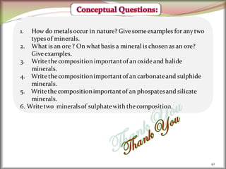 42
1. How do metalsoccur in nature? Give some examples for anytwo
typesof minerals.
2. What is an ore ? On whatbasis a mineral is chosen as an ore?
Give examples.
3. Writethe composition importantof an oxide and halide
minerals.
4. Write the compositionimportantof an carbonateand sulphide
minerals.
5. Writethe compositionimportantof an phospatesand silicate
minerals.
6. Writetwo mineralsof sulphatewith the composition.
 