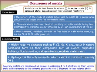 7
Native State:
The history of the study of metals dates back to 6000 BC, a period when
gold, silver and copper were the only metals known.
 Elements which have low chemical reactivity or noble metals having least
electropositive character are not attacked by O2, CO2 and moisture of the air.
These elements, therefore, occur in the free state or in the native state, e.g.,
Au, Ag, Pt, S, O, N, noble gases, etc.
Combined State:
 Highly reactive elements such as F, CI, Na, K, etc., occur in nature
combined form as their compounds such as oxides, sulphides,
halides, silicates and oxy salts (carbonate, sulphate and nitrate).
 Hydrogen is the only non-metal which exists in oxidized form only
(H+).
Metals occur in two forms in nature (i) in native state (ii) in
combined state, depending upon their chemical reactivity's
Generally metals are considered as elements possessing 1 to 3 electrons in their valence
shells and non metals as the elements possessing 4 to 7 electrons in their valence shells.
 