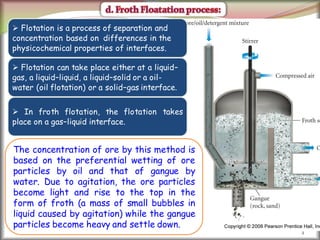 2
 Flotation is a process of separation and
concentration based on differences in the
physicochemical properties of interfaces.
 Flotation can take place either at a liquid–
gas, a liquid–liquid, a liquid–solid or a oil-
water (oil flotation) or a solid–gas interface.
 In froth flotation, the flotation takes
place on a gas–liquid interface.
The concentration of ore by this method is
based on the preferential wetting of ore
particles by oil and that of gangue by
water. Due to agitation, the ore particles
become light and rise to the top in the
form of froth (a mass of small bubbles in
liquid caused by agitation) while the gangue
particles become heavy and settle down.
 