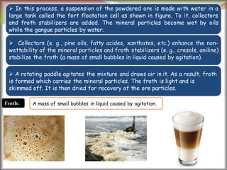 4
 In this process, a suspension of the powdered ore is made with water in a
large tank called the fort floatation cell as shown in figure. To it, collectors
and froth stabilizers are added. The mineral particles become wet by oils
while the gangue particles by water.
 Collectors (e. g., pine oils, fatty acides, xanthates, etc.) enhance the non-
wettability of the mineral particles and froth stabilizers (e. g., cresols, aniline)
stabilize the froth (a mass of small bubbles in liquid caused by agitation).
 A rotating paddle agitates the mixture and draws air in it. As a result, froth
is formed which carries the mineral particles. The froth is light and is
skimmed off. It is then dried for recovery of the ore particles.
Froth: A mass of small bubbles in liquid caused by agitation.
 