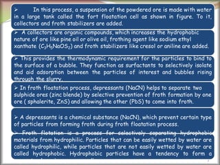 7
 In this process, a suspension of the powdered ore is made with water
in a large tank called the fort floatation cell as shown in figure. To it,
collectors and froth stabilizers are added.
 A collectors are organic compounds, which increases the hydrophobic
nature of ore like pine oil or olive oil, frothing agent like sodium ethyl
xanthate (C3H5NaOS2) and froth stabilizers like cresol or aniline are added.
.
 This provides the thermodynamic requirement for the particles to bind to
the surface of a bubble. They function as surfactants to selectively isolate
and aid adsorption between the particles of interest and bubbles rising
through the slurry.
 In froth floatation process, depressants (NaCN) helps to separate two
sulphide ores (zinc blende) by selective prevention of froth formation by one
ore ( sphalerite, ZnS) and allowing the other (PbS) to come into froth.
 A depressants is a chemical substance (NaCN), which prevent certain type
of particles from forming froth during froth floatation process.
 Froth flotation is a process for selectively separating hydrophobic
materials from hydrophilic. Particles that can be easily wetted by water are
called hydrophilic, while particles that are not easily wetted by water are
called hydrophobic. Hydrophobic particles have a tendency to form a
separate phase in aqueous media.
 