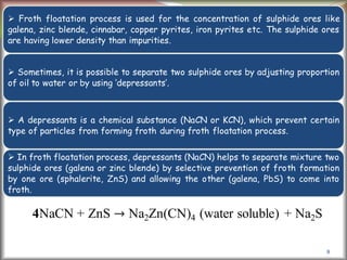 8
 Froth floatation process is used for the concentration of sulphide ores like
galena, zinc blende, cinnabar, copper pyrites, iron pyrites etc. The sulphide ores
are having lower density than impurities.
 Sometimes, it is possible to separate two sulphide ores by adjusting proportion
of oil to water or by using ‘depressants’.
 A depressants is a chemical substance (NaCN or KCN), which prevent certain
type of particles from forming froth during froth floatation process.
 In froth floatation process, depressants (NaCN) helps to separate mixture two
sulphide ores (galena or zinc blende) by selective prevention of froth formation
by one ore (sphalerite, ZnS) and allowing the other (galena, PbS) to come into
froth.
4NaCN + ZnS → Na2Zn(CN)4 (water soluble) + Na2S
 