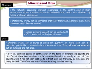 8
Minerals:
The naturally occurring chemical substances in the earth’s crust in which
metals occur either in native state or in combined state, which are obtained by
mining are known as minerals.
 Metals may or may not be extracted profitably from them. Generally every metal
possesses more than one mineral.
Ores:
 Minerals, which act as source of sufficient quantity of metal and can be
extracted profitably or economically are known as ores. Thus, all ores are minerals
but all minerals are not ores.
 For e.g. aluminum occurs in earth’s crust in the form of minerals like bauxite and
clay. Out of these two, aluminum can be conveniently and economically extracted from
bauxite, while it has not been possible to extract aluminum from clay by some easy and
cheap method. Therefore the ore of aluminum is only bauxite not clay.
 