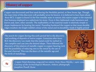 2
Copper was discovered and first used during the Neolithic period, or New Stone Age. Though
the exact time of this discovery will probably never be known, it is believed to have been about
8000 BCE. Copper is found in the free metallic state in nature; this native copper is the material
that humans employed as a substitute for stone. From it they fashioned crude hammers and
knives and, later, other utensils. The malleability of the material made it relatively simple to
shape implements by beating the metal. Pounding hardened the copper so that more durable
edges resulted; the bright reddish colour of the metal and its durability made it highly prized
The search for copper during this early period led to the discovery
and working of deposits of native copper. Sometime after 6000
BCE the discovery was made that the metal could be melted in
the campfire and cast into the desired shape. Then followed the
discovery of the relation of metallic copper to copper-bearing rock
and the possibility of reducing ores to the metal by the use of
fire and charcoal. This was the dawn of the metallic age and
the birth of metallurgy.
Copper finial showing a stag and two steers, from Alaca Hüyük,c. 2400–2200
Courtesy of the Archaeological Museum, Ankara; photograph,
Josephine Powell, Rome
 