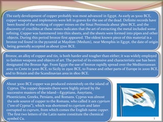 3
The early development of copper probably was most advanced in Egypt. As early as 5000 BCE,
copper weapons and implements were left in graves for the use of the dead. Definite records have
been found of the working of copper mines on the Sinai Peninsula about 3800 BCE, and the
discovery of crucibles at these mines indicates that the art of extracting the metal included some
refining. Copper was hammered into thin sheets, and the sheets were formed into pipes and other
objects. During this period bronze first appeared. The oldest known piece of this material is a
bronze rod found in the pyramid at Maydūm (Medum), near Memphis in Egypt, the date of origin
being generally accepted as about 3700 BCE.
Bronze, an alloy of copper and tin, is both harder and tougher than either; it was widely employed
to fashion weapons and objects of art. The period of its extensive and characteristic use has been
designated the Bronze Age. From Egypt the use of bronze rapidly spread over the Mediterranean
area: to Crete in 3000 BCE, to Sicily in 2500 BCE, to France and other parts of Europe in 2000 BCE,
and to Britain and the Scandinavian area in 1800 BCE.
About 3000 BCE copper was produced extensively on the island of
Cyprus. The copper deposits there were highly prized by the
successive masters of the island—Egyptians, Assyrians,
Phoenicians, Greeks, Persians, and Romans. Cyprus was almost
the sole source of copper to the Romans, who called it aes cyprium
(“ore of Cyprus”), which was shortened to cyprium and later
corrupted to cuprum, from which comes the English name copper.
The first two letters of the Latin name constitute the chemical
symbol Cu.
 