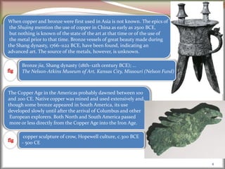 4
When copper and bronze were first used in Asia is not known. The epics of
the Shujing mention the use of copper in China as early as 2500 BCE,
but nothing is known of the state of the art at that time or of the use of
the metal prior to that time. Bronze vessels of great beauty made during
the Shang dynasty, 1766–1122 BCE, have been found, indicating an
advanced art. The source of the metals, however, is unknown.
Bronze jia, Shang dynasty (18th–12th century BCE); …
The Nelson-Atkins Museum of Art, Kansas City, Missouri (Nelson Fund)
The Copper Age in the Americas probably dawned between 100
and 200 CE. Native copper was mined and used extensively and,
though some bronze appeared in South America, its use
developed slowly until after the arrival of Columbus and other
European explorers. Both North and South America passed
more or less directly from the Copper Age into the Iron Age.
copper sculpture of crow, Hopewell culture, c.300 BCE
- 500 CE
 