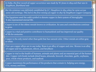 5
In India, the first record of copper occurrence was made by W. Jones in 1829 and that was in
Singbhum, Jharkhand stat
But the existence was definitely established by J.C. Haughton in 1854 when he came across
some old workings. This led to the first mining of copper in 1857 by Singbhum Copper Company
The Egyptians used the ankh symbol to denote copper in their system of hieroglyphs.
It also represented eternal life.
Copper is one of the oldest metals known to civilization. Its uses and contributions continue
to grow.
Copper is a vital and positive contributor to humankind and has improved our quality
of life for centuries.
Copper is the only metal other than gold that has natural color. Other metals are either gray
or white
Over 400 copper alloys are in use today. Brass is an alloy of copper and zinc. Bronze is an alloy
of copper and tin, aluminum, silicon, and beryllium
Copper is vital to the health of humans, animals and plants and an essential part of the human
diet. Copper-rich foods include dried beans, almonds, broccoli, chocolate, garlic, soybeans,
peas, whole wheat products, and seafood.
Copper maximizes the performance of the products that contain it, helping save energy,
CO2, money and lives.
 