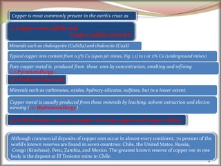 9
2) Oxidized minerals
1) Copper-iron-sulfide and
Copper sulfide minerals
3) A third major source of copper is scrap copper and copper alloys.
Copper is most commonly present in the earth's crust as
Minerals such as chalcopyrite (CuFeS2) and chalcocite (Cu2S)
Pure copper metal is produced from these ores by concentration, smelting and refining
(i.e.Pyrometallurgy)
Minerals such as carbonates, oxides, hydroxy-silicates, sulfates, but to a lesser extent.
Copper metal is usually produced from these minerals by leaching, solvent extraction and electro
winning (i.e. Hydrometallurgy)
Typical copper ores contain from 0.5% Cu (open pit mines, Fig. 1.1) to 1 or 2% Cu (underground mines)
Although commercial deposits of copper ores occur in almost every continent, 70 percent of the
world’s known reserves are found in seven countries: Chile, the United States, Russia,
Congo (Kinshasa), Peru, Zambia, and Mexico. The greatest known reserve of copper ore in one
body is the deposit at El Teniente mine in Chile.
 