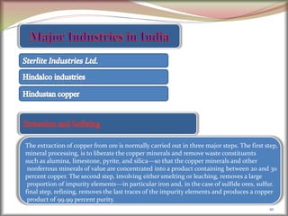 10
The extraction of copper from ore is normally carried out in three major steps. The first step,
mineral processing, is to liberate the copper minerals and remove waste constituents
such as alumina, limestone, pyrite, and silica—so that the copper minerals and other
nonferrous minerals of value are concentrated into a product containing between 20 and 30
percent copper. The second step, involving either smelting or leaching, removes a large
proportion of impurity elements—in particular iron and, in the case of sulfide ores, sulfur.
final step, refining, removes the last traces of the impurity elements and produces a copper
product of 99.99 percent purity.
 