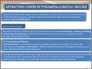11
About 80% of the world’s copper-from-ore originates in Cu-Fe-S ores. Cu-Fe-S minerals are not
easily dissolved by aqueous solutions, so the vast majority of copper extraction from these
minerals is pyrometallurgical
The extraction entails:
The steps involved in extraction of Cu by conventional routes as concentration, roasting, smelting,
converting and refining at the left side of the flow sheet drawn in fig 1.1 and newer route at
the right side of the flow sheet.
(i) Conventional Route:-
a)Concentration: A naturally occurring Cu sulphide contains 0.5-2 % of Cu. To recover this,
first we go for crushing and grinding to liberate sulphide grains from the gangue of average 40 µm
sizes. And then followed by froth floatation
Heating and melting their (lean ores) huge quantity of waste rock would require prohibitive amounts
of hydrocarbon fuel. Fortunately, the Cu-Fe-S and Cu-S minerals in an ore can be isolated by
physical means into high-Cu concentrate, which can then be smelted economically.
 