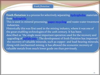 13
Froth flotation
Froth flotation is a process for selectively separating hydrophobic materials
from hydrophilic.
This is used in mineral processing, paper recycling and waste-water treatment
industries.
Historically this was first used in the mining industry, where it was one of
the great enabling technologies of the 20th century. It has been
described as "the single most important operation used for the recovery and
upgrading of sulfide ores". The development of froth flotation has improved
the recovery of valuable minerals, such as copper- and lead-bearing minerals.
Along with mechanized mining, it has allowed the economic recovery of
valuable metals from much lower grade ore than previously.
 