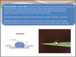 14
Hydrophobic molecules tend to be nonpolar and, thus, prefer other neutral molecules and
nonpolar solvents. Because water molecules are polar, hydrophobes do not dissolve well
among them. Hydrophobic molecules in water often cluster together, forming micelles.
Water on hydrophobic surfaces will exhibit a high contact angle.
Examples of hydrophobic molecules include the alkanes, oils, fats, and greasy substances.
Hydrophobic materials are used for oil removal from water, the management of oil spills,
and chemical separation processes to remove non-polar substances from polar compounds.
 