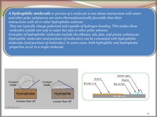 15
A hydrophilic molecule or portion of a molecule is one whose interactions with water
and other polar substances are more thermodynamically favorable than their
interactions with oil or other hydrophobic solvents.
They are typically charge-polarized and capable of hydrogen bonding. This makes these
molecules soluble not only in water but also in other polar solvents.
Examples of hydrophobic molecules include the alkanes, oils, fats, and greasy substances.
Hydrophilic molecules (and portions of molecules) can be contrasted with hydrophobic
molecules (and portions of molecules). In some cases, both hydrophilic and hydrophobic
properties occur in a single molecule.
 
