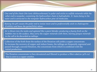 18
One end of the chain (the ionic dithiocarbonate) is polar and sticks to sulfide minerals while the
other end is nonpolar, containing the hydrocarbon chain is hydrophobic. It hates being in the
water and is attracted to the nonpolar hydrocarbon pine oil molecules.
Raising the pH causes the polar end to ionize more and to preferentially stick to chalcopyrite
(CuFeS2) and leave the pyrite(FeS2) alone.
Air is blown into the tanks and agitated like a giant blender, producing a foamy froth as the
bubbles rise to the surface, they carry the copper minerals with them, leaving gangue minerals
in the cell to be discarded as tailings.
Collection of the froth from the surface of the flotation cell yields a copper concentrate.
To increase the recovery of copper and reduce losses, the tailings are frequently reground and
passed through a second flotation, the concentrate from which is combined with the
initial production.
The flotation concentrate is then dewatered and filtered to produce a filter cake(20-30% cu)
that is sent to a copper smelter.
 