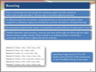 19
Roasting
Once a concentrate has been produced containing copper and other metals of
value (such as gold and silver), the next step is to remove impurity elements.
In older processes the concentrate, containing between 5 and 10 percent water, is first
roasted in a cylindrical, refractory-lined furnace of either the hearth or fluidized-bed type
As concentrate is fed into the roaster, it is heated by a stream of hot air to about 590°C (1,100°F)
Volatile impurities such as arsenic, mercury, and some of the sulfur are driven off, the sulfur
being removed as sulfur dioxide. What remains is an oxidized product containing a
percentage of sulfur that is sufficiently low for smelting
Inputting a large amount of O2 will
oxidize more of the Fe in the concentrate,
so less Fe sulfide ends up in the matte.
 