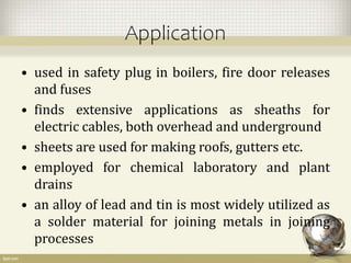 Application
• used in safety plug in boilers, fire door releases
and fuses
• finds extensive applications as sheaths for
electric cables, both overhead and underground
• sheets are used for making roofs, gutters etc.
• employed for chemical laboratory and plant
drains
• an alloy of lead and tin is most widely utilized as
a solder material for joining metals in joining
processes
 