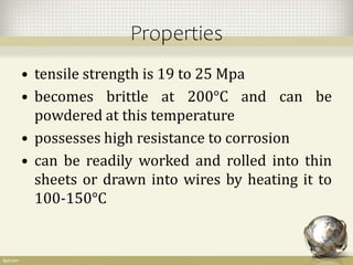 Properties
• tensile strength is 19 to 25 Mpa
• becomes brittle at 200°C and can be
powdered at this temperature
• possesses high resistance to corrosion
• can be readily worked and rolled into thin
sheets or drawn into wires by heating it to
100-150°C
 