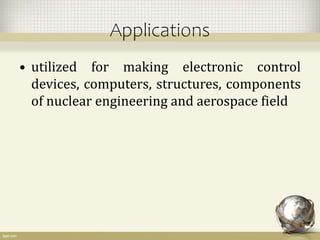 Applications
• utilized for making electronic control
devices, computers, structures, components
of nuclear engineering and aerospace field
 