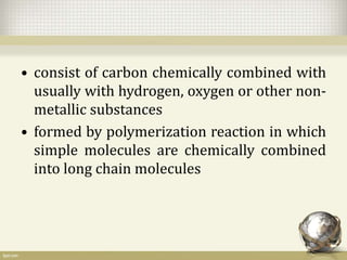 • consist of carbon chemically combined with
usually with hydrogen, oxygen or other non-
metallic substances
• formed by polymerization reaction in which
simple molecules are chemically combined
into long chain molecules
 