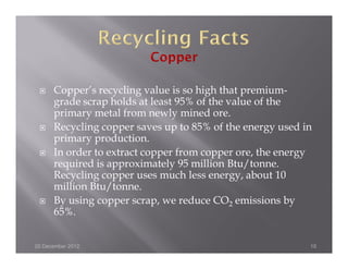 Copper’s recycling value is so high that premium-
      grade scrap holds at least 95% of the value of the
      primary metal from newly mined ore.
      Recycling copper saves up to 85% of the energy used in
      primary production.
      In order to extract copper from copper ore, the energy
      required is approximately 95 million Btu/tonne.
      Recycling copper uses much less energy, about 10
      million Btu/tonne.
      By using copper scrap, we reduce CO2 emissions by
      65%.


20 December 2012                                           10
 