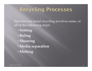 Non-ferrous metal recycling involves some, or
      all of the following steps:
              Sorting
              Baling
              Shearing
              Media separation
              Melting


20 December 2012                                      3
 