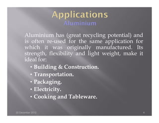 Aluminium has (great recycling potential) and
      is often re-used for the same application for
      which it was originally manufactured. Its
      strength, flexibility and light weight, make it
      ideal for:
         • Building & Construction.
         • Transportation.
         • Packaging.
         • Electricity.
         • Cooking and Tableware.

20 December 2012                                        4
 