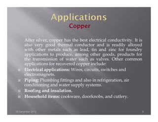 After silver, copper has the best electrical conductivity. It is
      also very good thermal conductor and is readily alloyed
      with other metals such as lead, tin and zinc for foundry
      applications to produce, among other goods, products for
      the transmission of water such as valves. Other common
      applications for recovered copper include:
      Electrical applications: Wires, circuits, switches and
      electromagnets.
      Piping: Plumbing fittings and also in refrigeration, air
      conditioning and water supply systems.
      Roofing and insulation.
      Household items: cookware, doorknobs, and cutlery.


20 December 2012                                                         5
 
