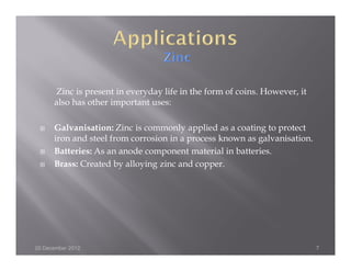 Zinc is present in everyday life in the form of coins. However, it
      also has other important uses:

      Galvanisation: Zinc is commonly applied as a coating to protect
      iron and steel from corrosion in a process known as galvanisation.
      Batteries: As an anode component material in batteries.
      Brass: Created by alloying zinc and copper.




20 December 2012                                                           7
 