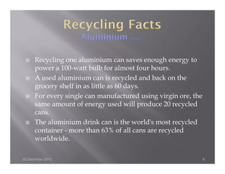 Recycling one aluminium can saves enough energy to
      power a 100-watt bulb for almost four hours.
      A used aluminium can is recycled and back on the
      grocery shelf in as little as 60 days.
      For every single can manufactured using virgin ore, the
      same amount of energy used will produce 20 recycled
      cans.
      The aluminium drink can is the world's most recycled
      container - more than 63% of all cans are recycled
      worldwide.

20 December 2012                                                9
 