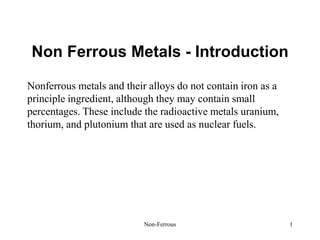 Non-Ferrous 1
Non Ferrous Metals - Introduction
Nonferrous metals and their alloys do not contain iron as a
principle ingredient, although they may contain small
percentages. These include the radioactive metals uranium,
thorium, and plutonium that are used as nuclear fuels.
 