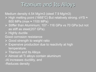 Titanium and Its Alloys
Medium density 4.54 Mg/m3 (steel 7.9 Mg/m3)
 High melting point (1668°C) But relatively strong. σYS ≈
800 MPa (max ≈ 1100 MPa)
 Stiffer than Aluminium; 107 - 116 GPa vs 70 GPa but not
as stiff as steel(207 GPa).
 Highly ductile
Good corrosion resistance
 Good strength to weight ratio
 Expensive production due to reactivity at high
temperature.
 Titanium and Its Alloys
 Almost all Ti alloys contain aluminum
-Al increases ductility, and
-Reduces density
 